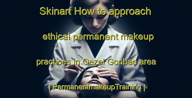 Skinart How to approach ethical permanent makeup practices in Qezel Gonbad area | PermanentmakeupTraining | PermanentmakeupClasses | SkinartTraining-Islamic Republic of Iran